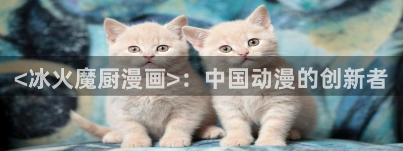 妹子太而多飞升漫画之家：<冰火魔厨漫画>：中国动漫的创新者